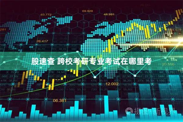 股速查 跨校考研专业考试在哪里考
