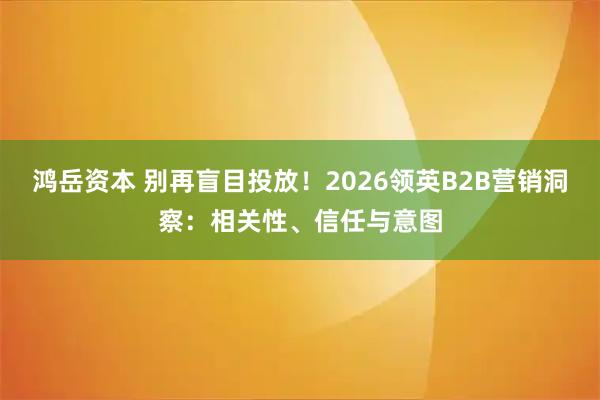 鸿岳资本 别再盲目投放！2026领英B2B营销洞察：相关性、信任与意图