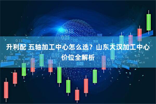 升利配 五轴加工中心怎么选？山东大汉加工中心价位全解析