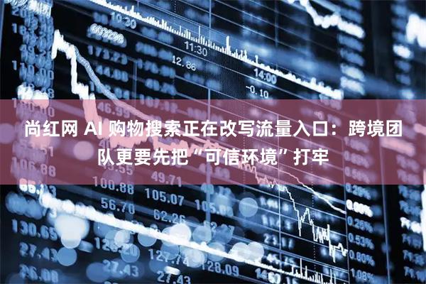 尚红网 AI 购物搜索正在改写流量入口：跨境团队更要先把“可信环境”打牢