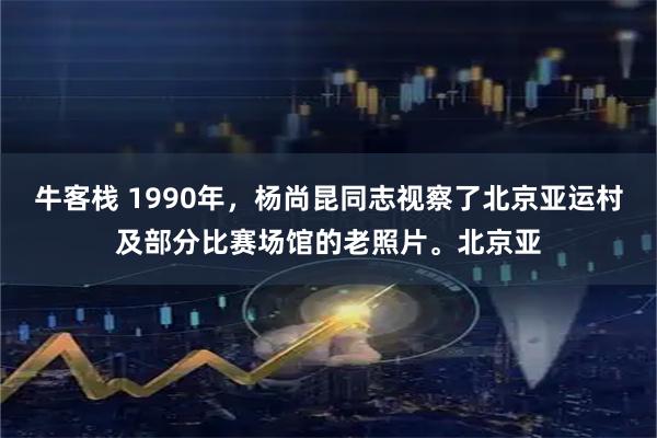 牛客栈 1990年，杨尚昆同志视察了北京亚运村及部分比赛场馆的老照片。北京亚