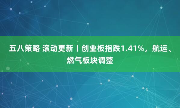 五八策略 滚动更新丨创业板指跌1.41%，航运、燃气板块调整