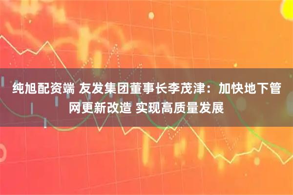 纯旭配资端 友发集团董事长李茂津：加快地下管网更新改造 实现高质量发展