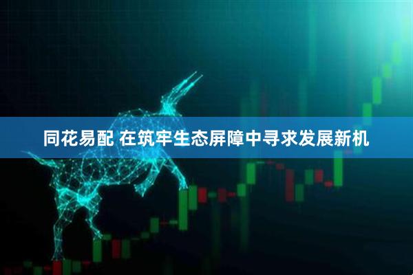 同花易配 在筑牢生态屏障中寻求发展新机