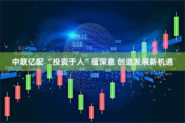 中联亿配 “投资于人”蕴深意 创造发展新机遇