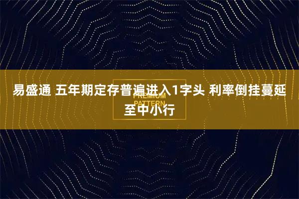 易盛通 五年期定存普遍进入1字头 利率倒挂蔓延至中小行