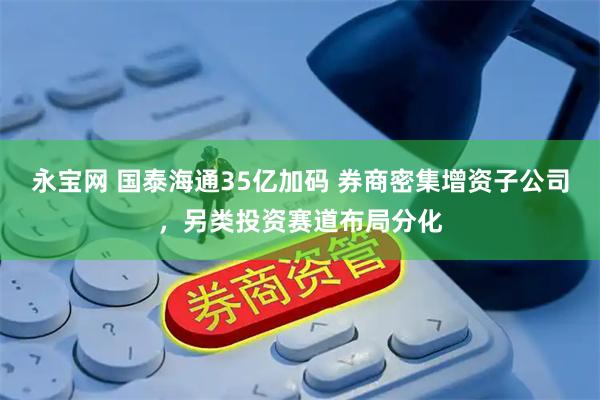 永宝网 国泰海通35亿加码 券商密集增资子公司，另类投资赛道布局分化