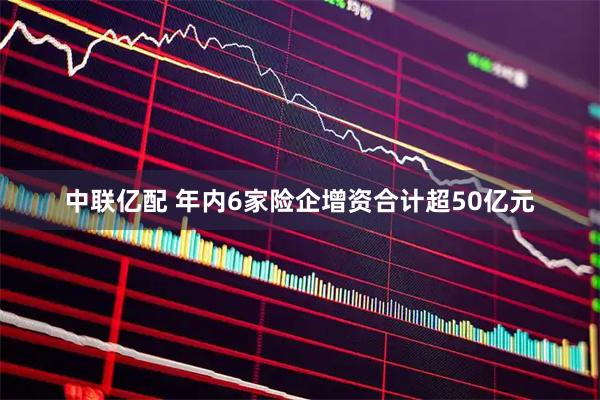 中联亿配 年内6家险企增资合计超50亿元