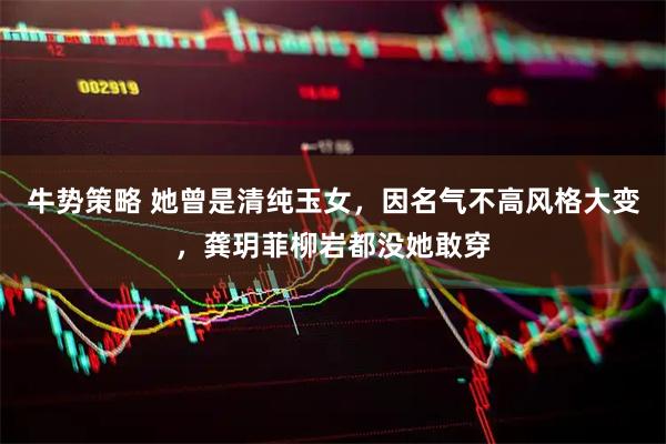牛势策略 她曾是清纯玉女，因名气不高风格大变，龚玥菲柳岩都没她敢穿