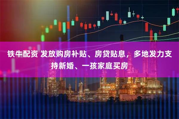 铁牛配资 发放购房补贴、房贷贴息，多地发力支持新婚、一孩家庭买房