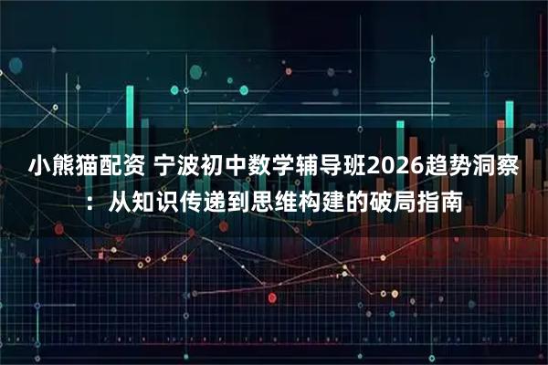 小熊猫配资 宁波初中数学辅导班2026趋势洞察：从知识传递到思维构建的破局指南