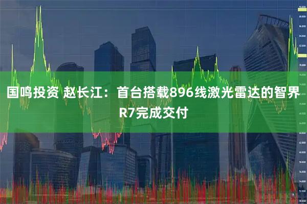 国鸣投资 赵长江：首台搭载896线激光雷达的智界R7完成交付