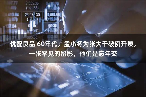 优配良品 60年代，孟小冬为张大千破例开嗓，一张罕见的留影，他们是忘年交