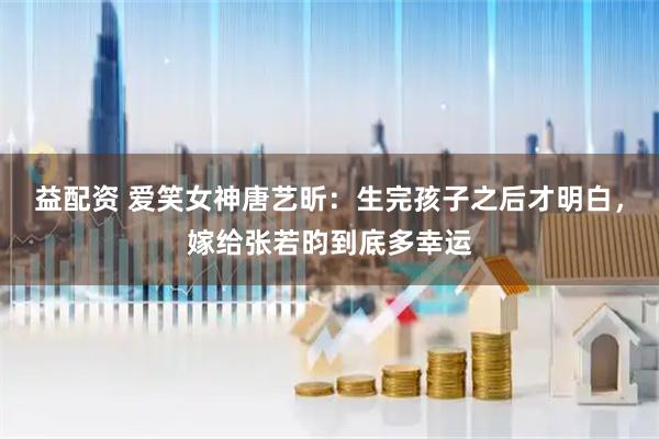 益配资 爱笑女神唐艺昕：生完孩子之后才明白，嫁给张若昀到底多幸运
