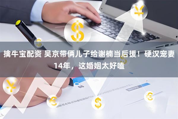 擒牛宝配资 吴京带俩儿子给谢楠当后援!硬汉宠妻14年,这婚姻太好嗑