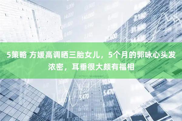 5策略 方媛高调晒三胎女儿，5个月的郭咏心头发浓密，耳垂很大颇有福相
