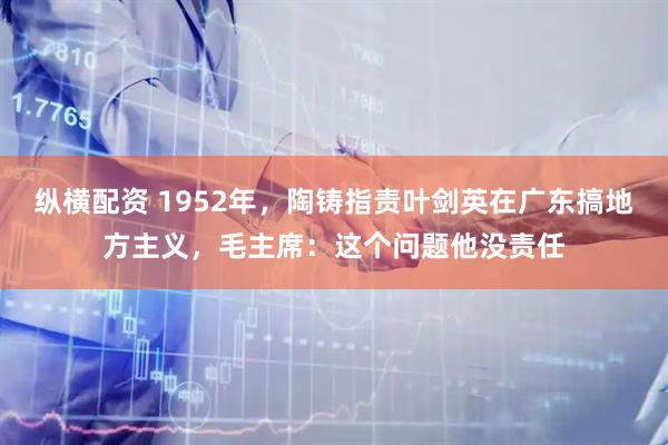 纵横配资 1952年，陶铸指责叶剑英在广东搞地方主义，毛主席：这个问题他没责任