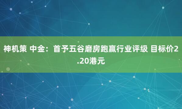 神机策 中金：首予五谷磨房跑赢行业评级 目标价2.20港元