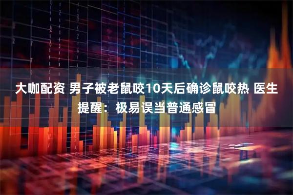 大咖配资 男子被老鼠咬10天后确诊鼠咬热 医生提醒：极易误当普通感冒