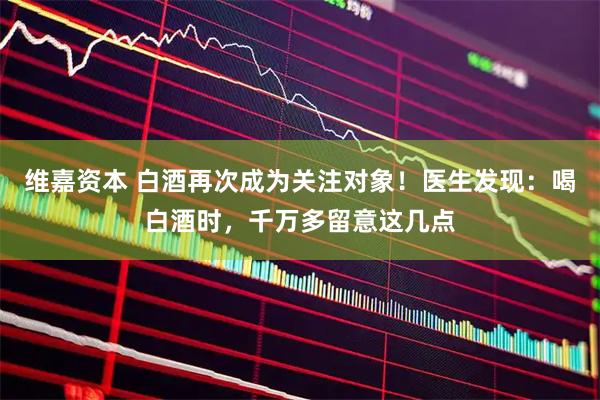 维嘉资本 白酒再次成为关注对象！医生发现：喝白酒时，千万多留意这几点