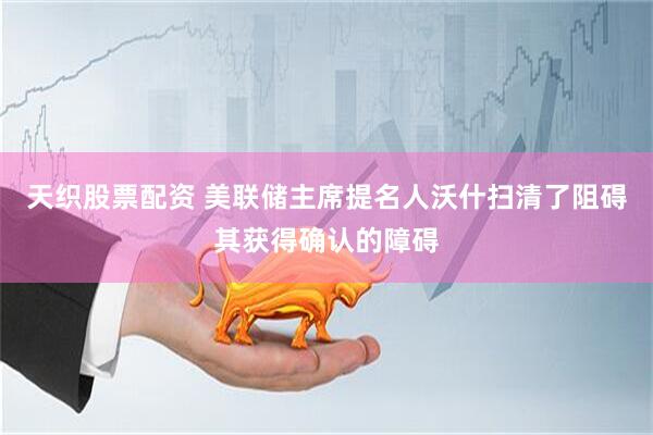 天织股票配资 美联储主席提名人沃什扫清了阻碍其获得确认的障碍