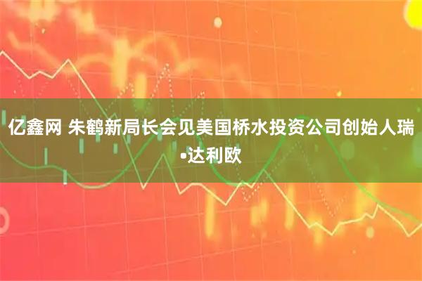 亿鑫网 朱鹤新局长会见美国桥水投资公司创始人瑞•达利欧