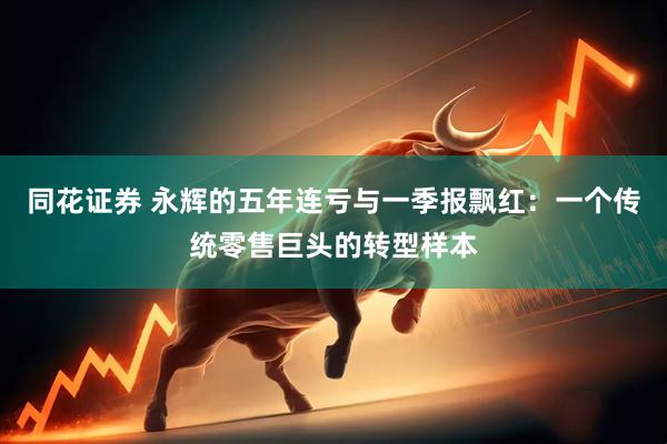 同花证券 永辉的五年连亏与一季报飘红：一个传统零售巨头的转型样本
