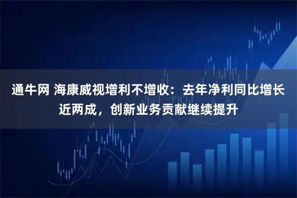 通牛网 海康威视增利不增收：去年净利同比增长近两成，创新业务贡献继续提升