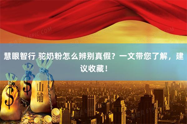 慧眼智行 驼奶粉怎么辨别真假？一文带您了解，建议收藏！