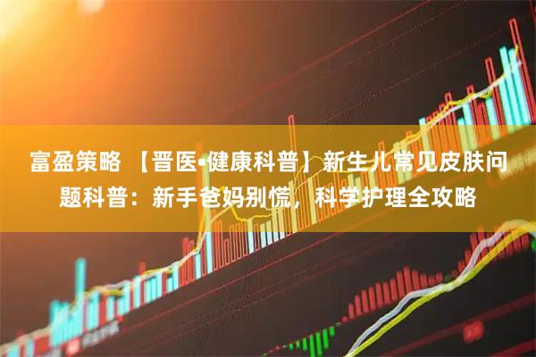 富盈策略 【晋医•健康科普】新生儿常见皮肤问题科普：新手爸妈别慌，科学护理全攻略