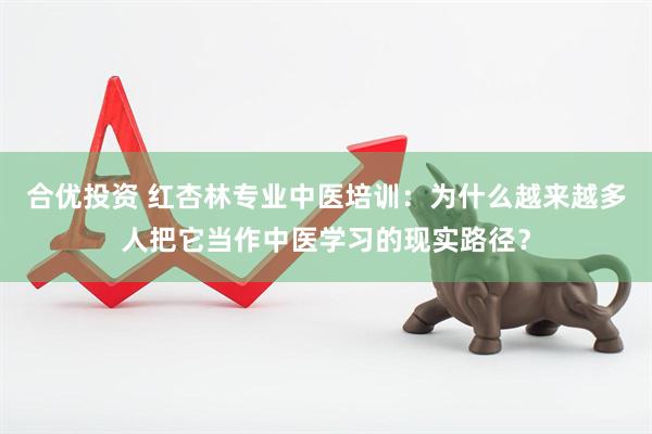 合优投资 红杏林专业中医培训：为什么越来越多人把它当作中医学习的现实路径？