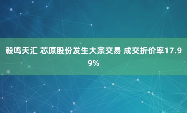 毅鸣天汇 芯原股份发生大宗交易 成交折价率17.99%