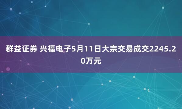群益证券 兴福电子5月11日大宗交易成交2245.20万元