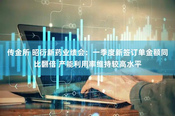 传金所 昭衍新药业绩会：一季度新签订单金额同比翻倍 产能利用率维持较高水平