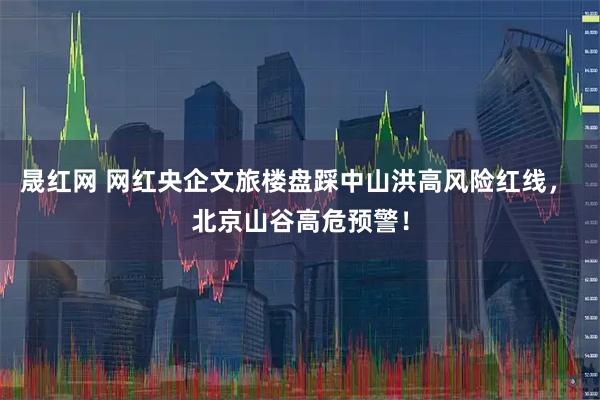 晟红网 网红央企文旅楼盘踩中山洪高风险红线， 北京山谷高危预警！