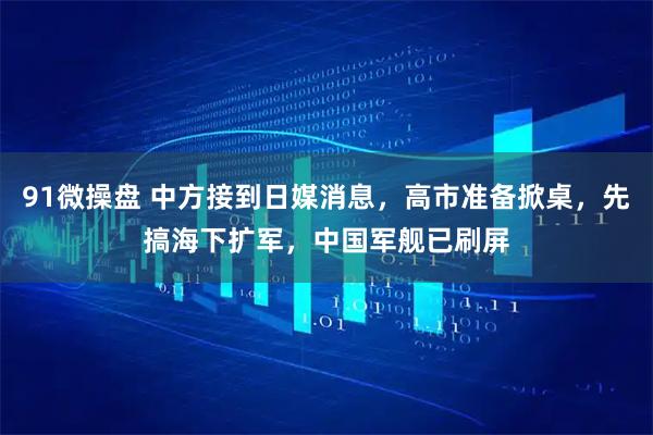 91微操盘 中方接到日媒消息，高市准备掀桌，先搞海下扩军，中国军舰已刷屏