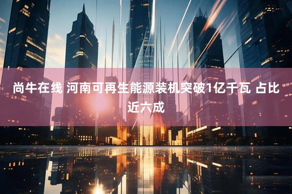 尚牛在线 河南可再生能源装机突破1亿千瓦 占比近六成