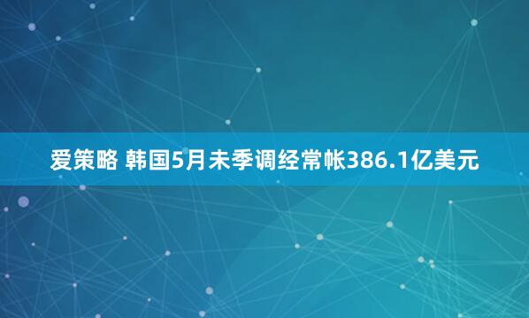 爱策略 韩国5月未季调经常帐386.1亿美元