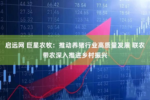 启远网 巨星农牧：推动养猪行业高质量发展 联农带农深入推进乡村振兴