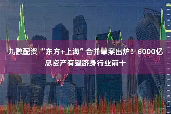 九融配资 “东方+上海”合并草案出炉！6000亿总资产有望跻身行业前十