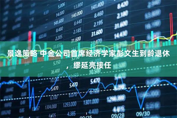 景逸策略 中金公司首席经济学家彭文生到龄退休，缪延亮接任