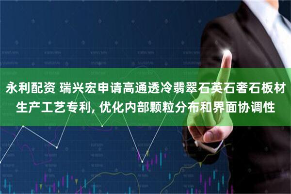 永利配资 瑞兴宏申请高通透冷翡翠石英石奢石板材生产工艺专利, 优化内部颗粒分布和界面协调性