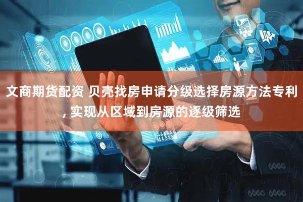 文商期货配资 贝壳找房申请分级选择房源方法专利, 实现从区域到房源的逐级筛选