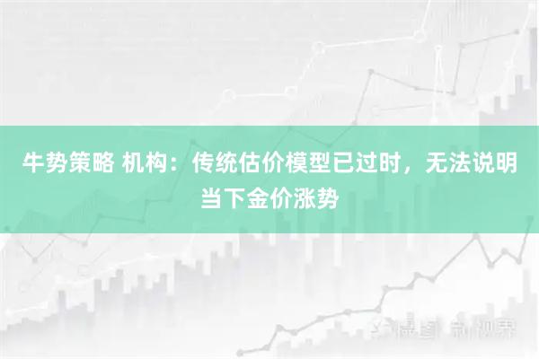 牛势策略 机构：传统估价模型已过时，无法说明当下金价涨势