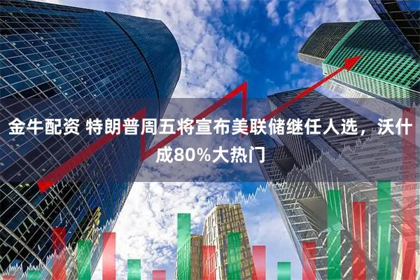 金牛配资 特朗普周五将宣布美联储继任人选，沃什成80%大热门