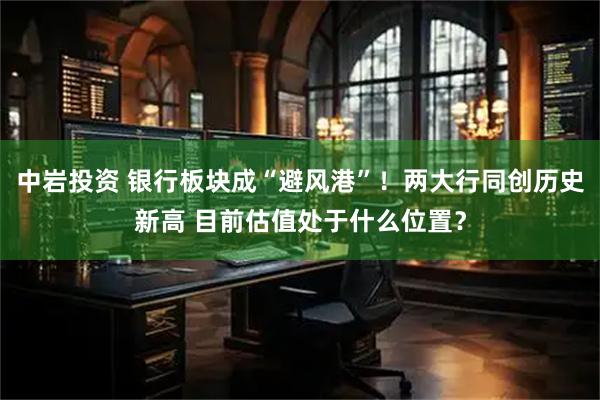 中岩投资 银行板块成“避风港”！两大行同创历史新高 目前估值处于什么位置？
