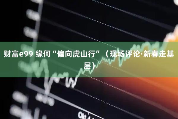 财富e99 缘何“偏向虎山行”（现场评论·新春走基层）