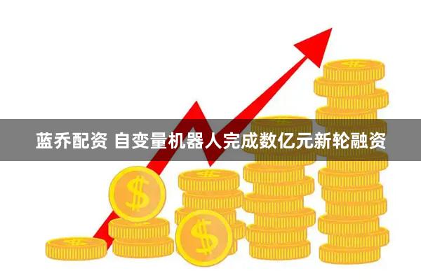 蓝乔配资 自变量机器人完成数亿元新轮融资