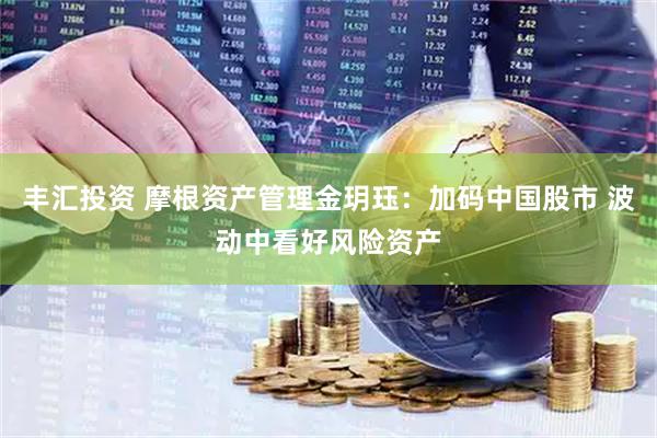 丰汇投资 摩根资产管理金玥珏：加码中国股市 波动中看好风险资产