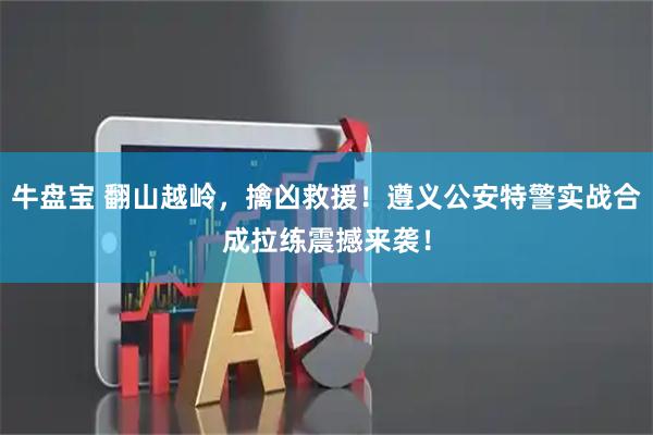 牛盘宝 翻山越岭，擒凶救援！遵义公安特警实战合成拉练震撼来袭！